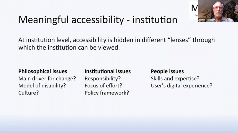 This slide from Alistair’s presentation is titled ‘Meaningful Accessibility - institution’, and reads ‘At institution level, accessibility is hidden in different “lenses” through which the institution can be viewed’. These lenses Alistair calls Philosophical Issues, Institutional issues, and people issues. He gives examples for each, for philosophical ‘Main driver for change? Model of disability? Culture?’. For Institutional ‘responsibility? Focus of effort? Policy framework?”. For people issues “Skills and expertise? User’s digital experience?”